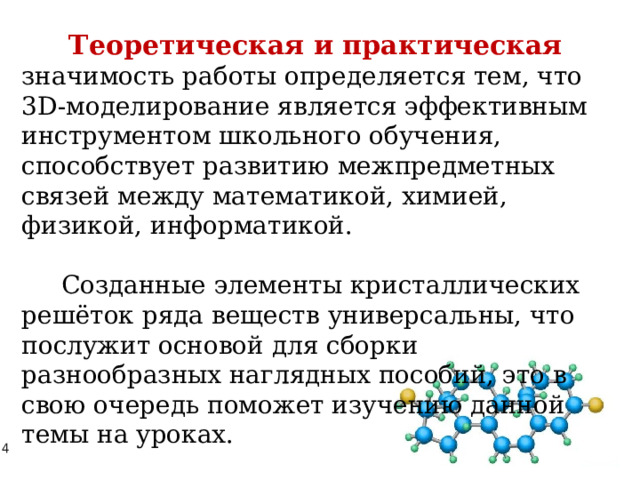 Теоретическая и практическая   значимость работы определяется тем, что 3D-моделирование является эффективным инструментом школьного обучения, способствует развитию межпредметных связей между математикой, химией, физикой, информатикой.  Созданные элементы кристаллических решёток ряда веществ универсальны, что послужит основой для сборки разнообразных наглядных пособий, это в свою очередь поможет изучению данной темы на уроках. 