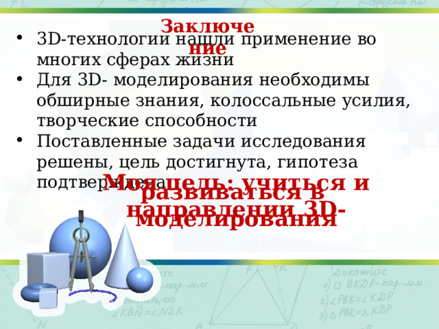 Заключение 3D-технологии нашли применение во многих сферах жизни Для 3D- моделирования необходимы обширные знания, колоссальные усилия, творческие способности Поставленные задачи исследования решены, цель достигнута, гипотеза подтверждена  Моя цель: учиться и развиваться в  направлении 3D-моделирования  