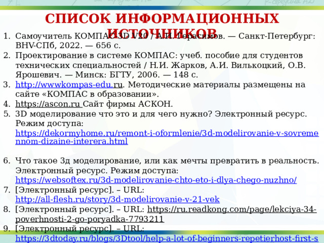 СПИСОК ИНФОРМАЦИОННЫХ ИСТОЧНИКОВ Самоучитель КОМПАС-3D V20 / А.И. Герасимов. — Санкт-Петербург: BHV-СПб, 2022. — 656 с. Проектирование в системе КОМПАС: учеб. пособие для студентов технических специальностей / Н.И. Жарков, А.И. Вилькоцкий, О.В. Ярошевич. — Минск: БГТУ, 2006. — 148 с. http :// wwwkompas - edu . ru . Методические материалы размещены на сайте «КОМПАС в образовании». https://ascon.ru  Сайт фирмы АСКОН. 3D моделирование что это и для чего нужно? Электронный ресурс. Режим доступа: https://dekormyhome.ru/remont-i-oformlenie/3d-modelirovanie-v-sovremennom-dizaine-interera.html  Что такое 3д моделирование, или как мечты превратить в реальность. Электронный ресурс. Режим доступа: https://websoftex.ru/3d-modelirovanie-chto-eto-i-dlya-chego-nuzhno/ [Электронный ресурс]. – URL: http://all-flesh.ru/story/3d-modelirovanie-v-21-vek [Электронный ресурс]. – URL: https://ru.readkong.com/page/lekciya-34-poverhnosti-2-go-poryadka-7793211 [Электронный ресурс]. – URL: https://3dtoday.ru/blogs/3Dtool/help-a-lot-of-beginners-repetierhost-first-steps-part-1 