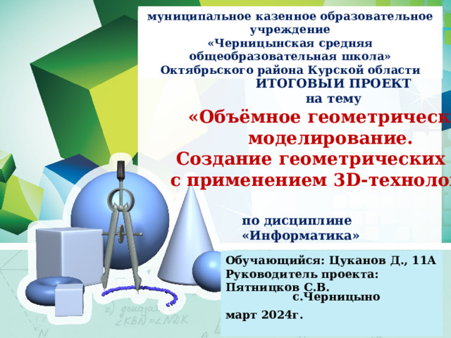 муниципальное казенное образовательное учреждение «Черницынская средняя общеобразовательная школа» Октябрьского района Курской области ИТОГОВЫЙ ПРОЕКТ на тему «Объёмное геометрическое моделирование. Создание геометрических тел с применением 3D-технологий» по дисциплине «Информатика» Обучающийся: Цуканов Д., 11А Руководитель проекта: Пятницков С.В.  март 2024г.  с.Черницыно 