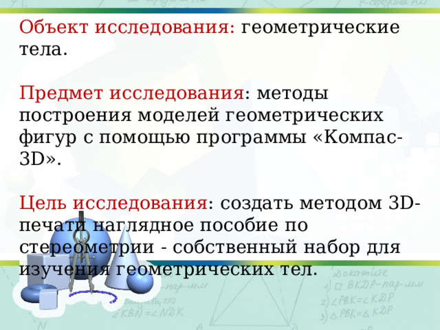 Объект исследования: геометрические тела. Предмет исследования : методы построения моделей геометрических фигур с помощью программы «Компас-3D». Цель исследования : создать методом 3D-печати наглядное пособие по стереометрии - собственный набор для изучения геометрических тел. 