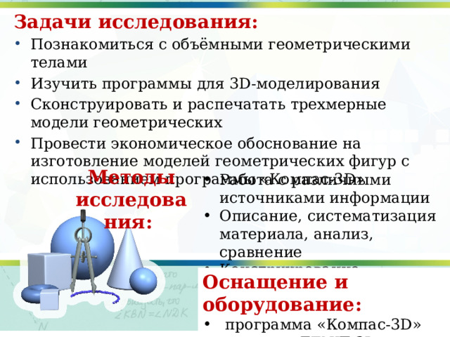 Задачи исследования: Познакомиться с объёмными геометрическими телами Изучить программы для 3D-моделирования Сконструировать и распечатать трехмерные модели геометрических Провести экономическое обоснование на изготовление моделей геометрических фигур с использованием программы «Компас-3D» Методы исследования:  Работа с различными источниками информации Описание, систематизация материала, анализ, сравнение Конструирование Оснащение и оборудование: программа «Компас-3D»  принтер ZENIT 3D. 