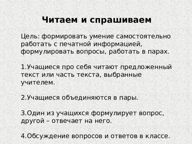 Читаем и спрашиваем Цель: формировать умение самостоятельно работать с печатной информацией, формулировать вопросы, работать в парах. 1.Учащиеся про себя читают предложенный текст или часть текста, выбранные учителем. 2.Учащиеся объединяются в пары. 3.Один из учащихся формулирует вопрос, другой – отвечает на него. 4.Обсуждение вопросов и ответов в классе. 