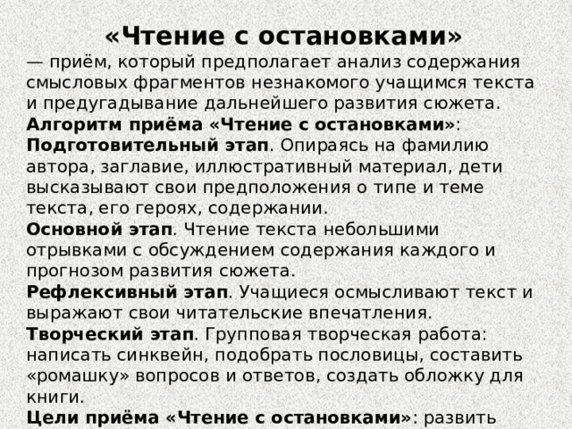 «Чтение с остановками»   —  приём, который предполагает анализ содержания смысловых фрагментов незнакомого учащимся текста и предугадывание дальнейшего развития сюжета.  Алгоритм приёма «Чтение с остановками» : Подготовительный этап . Опираясь на фамилию автора, заглавие, иллюстративный материал, дети высказывают свои предположения о типе и теме текста, его героях, содержании.  Основной этап . Чтение текста небольшими отрывками с обсуждением содержания каждого и прогнозом развития сюжета.   Рефлексивный этап . Учащиеся осмысливают текст и выражают свои читательские впечатления.  Творческий этап . Групповая творческая работа: написать синквейн, подобрать пословицы, составить «ромашку» вопросов и ответов, создать обложку для книги.  Цели приёма «Чтение с остановками» : развить навыки медленного, вдумчивого чтения, заинтересовать самим процессом, сформировать средствами чтения критическое мышление.  