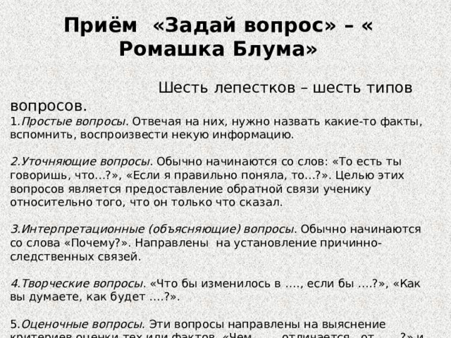 Приём  «Задай вопрос» – « Ромашка Блума»                   Шесть лепестков – шесть типов вопросов. 1. Простые вопросы.  Отвечая на них, нужно назвать какие-то факты, вспомнить, воспроизвести некую информацию. 2.Уточняющие вопросы . Обычно начинаются со слов: «То есть ты говоришь, что...?», «Если я правильно поняла, то...?». Целью этих вопросов является предоставление обратной связи ученику относительно того, что он только что сказал. 3.Интерпретационные (объясняющие) вопросы . Обычно начинаются со слова «Почему?». Направлены  на установление причинно-следственных связей. 4.Творческие вопросы . «Что бы изменилось в …., если бы ….?», «Как вы думаете, как будет ….?». 5. Оценочные вопросы . Эти вопросы направлены на выяснение критериев оценки тех или фактов. «Чем …… отличается   от ……?» и т.д. 6.Практические вопросы. Это  вопросы, направленные на установление взаимосвязи между теорией и практикой. Например: «Где вы в обычной жизни вы могли наблюдать симметрию?». 