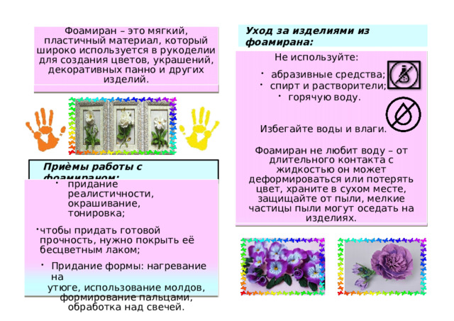 Уход за  и зделиями  из  ф о а м ирана: Фоам и р а н  – э т о мя г к ий , пла с тич н ый матер и ал,  ко т орый ши роко и спользуется в ру к одел и и  д ля  с о з д ания ц в етов,  у к раше н ий , декора т и вных п а нн о  и д руг и х издел и й. Не использу й т е: а б раз и вные с р едства; сп и рт и  раст в орители; г о ря ч ую воду. г о ря ч ую воду. И збе г а й те воды и влаги. Ф о ам и ран н е лю б и т воду  – от дл и тель н ого ко н такта с жи д костью  о н может д еформиров а ться или  п о т ерять ц в ет, х раните  в с у х о м месте, за щ и щ а й те о т пыли, ме л к и е ч астицы  п ы ли м о гут о с ед а ть н а и з дел и я х . П риѐ м ы раб о ты с ф о ам и ран ом : пр и д ание ре а листич н о сти, о краш и ван и е,  т он ировка; ч т о б ы п р и д а ть г о т о вой  п ро ч н о сть, ну ж но  п окрыть е ё  бесц в етным  ла к ом; При д ание ф о р мы: нагрева ни е на При д ание ф о р мы: нагрева ни е на утю г е,  ис п о л ь зова н ие мо л дов, фор ми ро в ан и е п аль ц а м и , о б р а б о т к а н ад  свече й . 