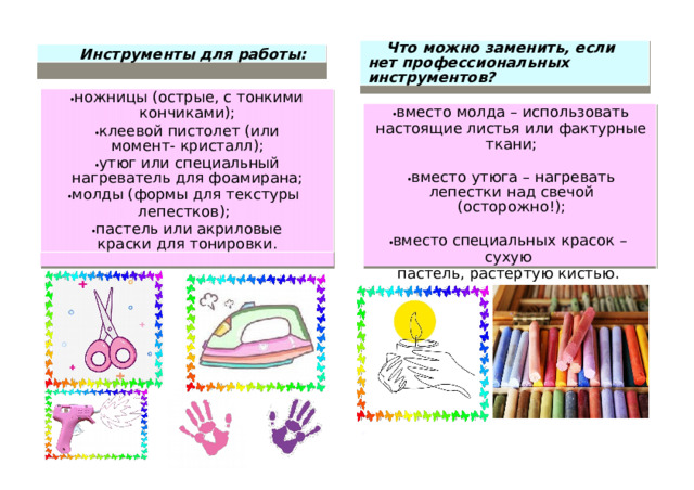Что м о жно заменить, е с ли нет профессиональ н ых  инст р умен т ов? И н струме н т ы для р аботы:  н ожницы ( о с т рые, с т он к и ми ко н ч и к ам и ) ;  клее в ой пи ст о лет ( и ли моме н т -  кр и стал л );  утюг или  сп е ц и аль н ый  нагреватель д ля ф о ам и рана;  мо л ды (ф о р м ы для тексту р ы лепестков ) ;  п астель или акрил о вые кра с ки  для т он и ровк и .  вместо  м о лда – ис п о л ь зова т ь н асто я щ и е листья или фа к т урные тк а н и ;  в м есто  утюга – н агре в ать ле п естки  над свеч о й  ( о с т о р ожн о ! ) ;  вместо  спец и а л ьн ых крас о к  – сухую п астель,  растерт у ю к и сть ю .  