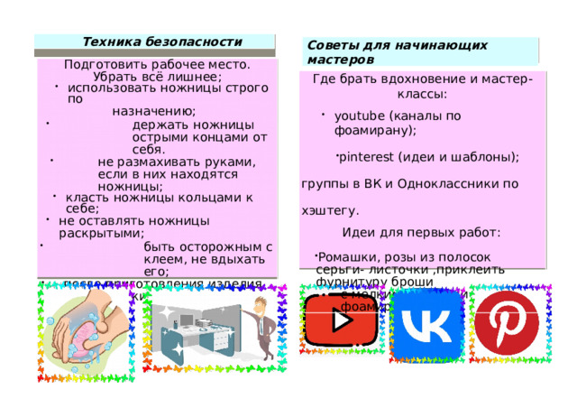 Техни к а без о пасности Советы для н ачина ю щ и х м а сте р ов П о дго т овить раб о чее место.  У б рать в сё ли ш н ее; ис п о л ь зовать но жницы строго  по н а з н аче н и ю; дер ж ать н о ж н и цы острыми  ко н ца м и от  се б я . н е разм а хива т ь ру к а м и , е с ли в  них н ах о дятся  н о ж н и цы; н е разм а хива т ь ру к а м и , е с ли в  них н ах о дятся  н о ж н и цы; класть  но жницы ко л ьцами  к  се б е; класть  но жницы ко л ьцами  к  се б е; класть  но жницы ко л ьцами  к  се б е; н е о с та в л я ть  н ожницы раскрытым и ; быть  ос т орожным  с к ле е м, не в дых а ть ег о ; п осле п р и готовлен и я и зделия п омыть ру к и  п од тёп л ой в од о й  с м ы л о м. Где брать в дох н овение и  масте р- классы: youtube ( кан а лы  по ф о ам и р ану ) ; pinterest ( и деи и  ш а б л он ы); гру пп ы  в ВК и  Одн о класс н и к и п о х э ш тегу. pinterest ( и деи и  ш а б л он ы); гру пп ы  в ВК и  Одн о класс н и к и п о х э ш тегу. И деи  для  первых  ра бо т: Рома ш к и , р оз ы и з  п о л о с ок  серьги-  листо ч ки  ,приклеить ф у рн и туру  б роши с мелк и ми  ц в е тами  ф о ам и р ан . 