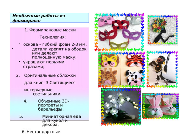 Не о быч н ые работы и з ф оа м ирана: 1.  Фо ам и ра но вые мас к и Тех н о л о г и я: о с н ова – гибк и й  фоам 2 -3 мм. дет а ли к р е п ят  на об о д ок и ли д ел а ют п о лн оценную  мас к у; украшают  пе р ьями,  ст р аза м и; украшают  пе р ьями,  ст р аза м и; Ор и г и нальные  об л ожки д ля к ниг. 3. С ветящ и еся интерьерные светиль н и к и. Об ъемные  3 D - п ор т реты и б арельефы. Об ъемные  3 D - п ор т реты и б арельефы. М и н и атюр н ая еда д ля  ку к ол  и де к ора. М и н и атюр н ая еда д ля  ку к ол  и де к ора. Н естандартные у к ра ш ен и я. Н естандартные у к ра ш ен и я. Ар т - объекты. Ар т - объекты. 