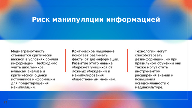  Риск манипуляции информацией Медиаграмотность становится критически важной в условиях обилия информации. Необходимо учить школьников навыкам анализа и критической оценки источников информации для предотвращения манипуляций. Критическое мышление помогает различать факты от дезинформации. Развитие этого навыка убережет учащихся от ложных убеждений и манипулирования общественным мнением. Технологии могут способствовать дезинформации, но при правильном обучении они также могут стать инструментом расширения знаний и повышения осведомлённости о медиакультуре. 12 