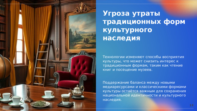  Угроза утраты традиционных форм культурного наследия Технологии изменяют способы восприятия культуры, что может снизить интерес к традиционным формам, таким как чтение книг и посещение музеев. Поддержание баланса между новыми медиаресурсами и классическими формами культуры остаётся важным для сохранения национальной идентичности и культурного наследия. 13 