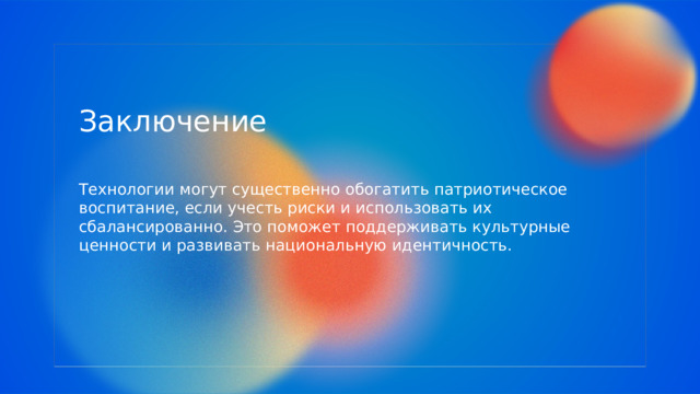  Заключение Технологии могут существенно обогатить патриотическое воспитание, если учесть риски и использовать их сбалансированно. Это поможет поддерживать культурные ценности и развивать национальную идентичность. 
