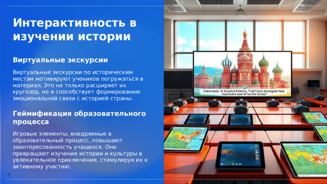  Интерактивность в изучении истории Виртуальные экскурсии  Виртуальные экскурсии по историческим местам мотивируют учеников погружаться в материал. Это не только расширяет их кругозор, но и способствует формированию эмоциональной связи с историей страны. Геймификация образовательного процесса  Игровые элементы, внедряемые в образовательный процесс, повышают заинтересованность учащихся. Они превращают изучение истории и культуры в увлекательное приключение, стимулируя их к активному участию. 3 