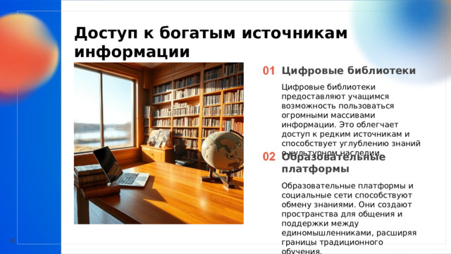  Доступ к богатым источникам информации  Цифровые библиотеки Цифровые библиотеки предоставляют учащимся возможность пользоваться огромными массивами информации. Это облегчает доступ к редким источникам и способствует углублению знаний о культурном наследии. Образовательные платформы Образовательные платформы и социальные сети способствуют обмену знаниями. Они создают пространства для общения и поддержки между единомышленниками, расширяя границы традиционного обучения. 4 