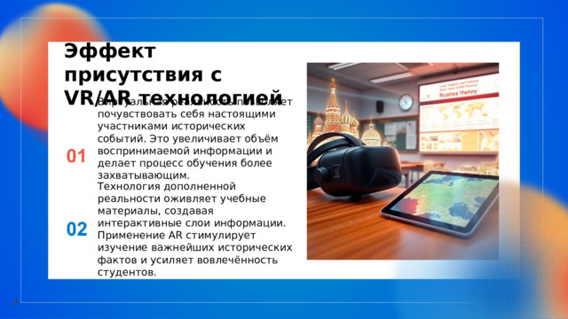  Эффект присутствия с VR/AR технологией Виртуальная реальность позволяет почувствовать себя настоящими участниками исторических событий. Это увеличивает объём воспринимаемой информации и делает процесс обучения более захватывающим. Технология дополненной реальности оживляет учебные материалы, создавая интерактивные слои информации. Применение AR стимулирует изучение важнейших исторических фактов и усиляет вовлечённость студентов. 7 