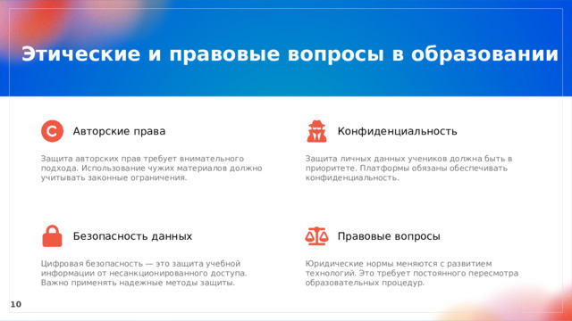  Этические и правовые вопросы в образовании Авторские права Конфиденциальность Защита авторских прав требует внимательного подхода. Использование чужих материалов должно учитывать законные ограничения. Защита личных данных учеников должна быть в приоритете. Платформы обязаны обеспечивать конфиденциальность. Безопасность данных Правовые вопросы Цифровая безопасность — это защита учебной информации от несанкционированного доступа. Важно применять надежные методы защиты. Юридические нормы меняются с развитием технологий. Это требует постоянного пересмотра образовательных процедур. 10 