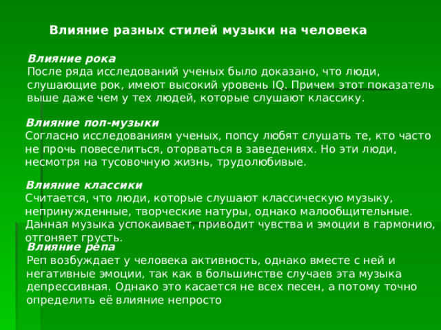  Влияние разных стилей музыки на человека Влияние рока После ряда исследований ученых было доказано, что люди, слушающие рок, имеют высокий уровень IQ. Причем этот показатель выше даже чем у тех людей, которые слушают классику. Влияние поп-музыки Согласно исследованиям ученых, попсу любят слушать те, кто часто не прочь повеселиться, оторваться в заведениях. Но эти люди, несмотря на тусовочную жизнь, трудолюбивые. Влияние классики Считается, что люди, которые слушают классическую музыку, непринужденные, творческие натуры, однако малообщительные. Данная музыка успокаивает, приводит чувства и эмоции в гармонию, отгоняет грусть. Влияние репа Реп возбуждает у человека активность, однако вместе с ней и негативные эмоции, так как в большинстве случаев эта музыка депрессивная. Однако это касается не всех песен, а потому точно определить её влияние непросто 