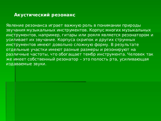  Акустический резонанс Явление резонанса играет важную роль в понимании природы звучания музыкальных инструментов. Корпус многих музыкальных инструментов, например, гитары или рояля является резонатором и усиливает их звучание. Корпуса скрипок и других струнных инструментов имеют довольно сложную форму. В результате отдельные участки имеют разные размеры и резонируют на различные частоты, что обогащает тембр инструмента. Человек так же имеет собственный резонатор – это полость рта, усиливающая издаваемые звуки. 