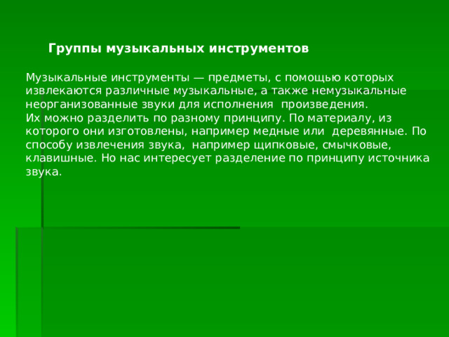  Группы музыкальных инструментов Музыкальные инструменты — предметы, с помощью которых извлекаются различные музыкальные, а также немузыкальные неорганизованные звуки для исполнения произведения. Их можно разделить по разному принципу. По материалу, из которого они изготовлены, например медные или деревянные. По способу извлечения звука, например щипковые, смычковые, клавишные. Но нас интересует разделение по принципу источника звука. 