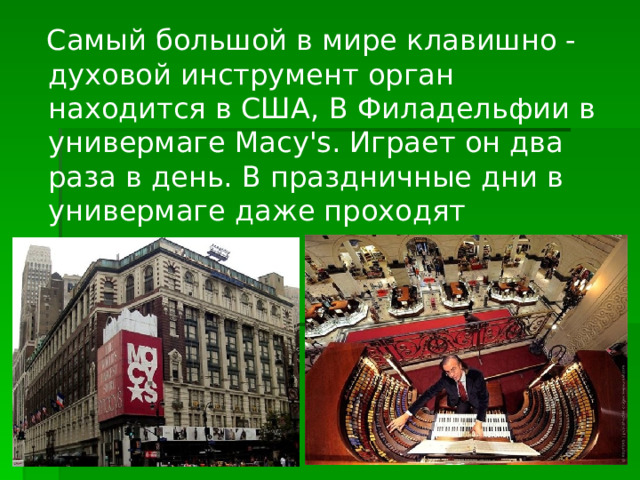  Самый большой в мире клавишно -духовой инструмент орган находится в США, В Филадельфии в универмаге Macy's. Играет он два раза в день. В праздничные дни в универмаге даже проходят концерты.   