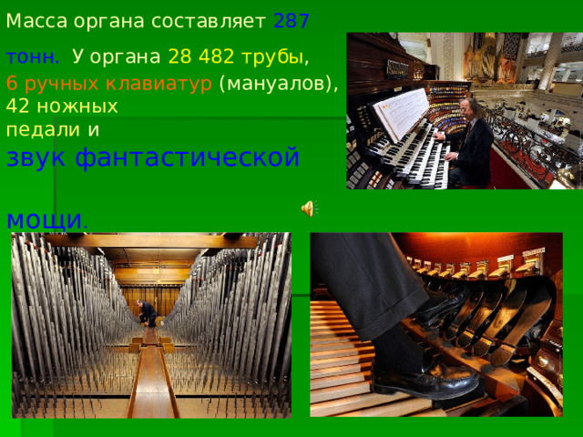   Масса органа составляет 287  тонн.  У органа 28 482  трубы ,  6 ручных клавиатур (мануалов), 42 ножных  педали и  звук фантастической мощи .    
