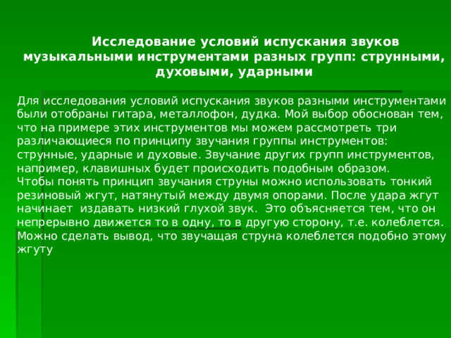  Исследование условий испускания звуков музыкальными инструментами разных групп: струнными, духовыми, ударными  Для исследования условий испускания звуков разными инструментами были отобраны гитара, металлофон, дудка. Мой выбор обоснован тем, что на примере этих инструментов мы можем рассмотреть три различающиеся по принципу звучания группы инструментов: струнные, ударные и духовые. Звучание других групп инструментов, например, клавишных будет происходить подобным образом. Чтобы понять принцип звучания струны можно использовать тонкий резиновый жгут, натянутый между двумя опорами. После удара жгут начинает издавать низкий глухой звук. Это объясняется тем, что он непрерывно движется то в одну, то в другую сторону, т.е. колеблется. Можно сделать вывод, что звучащая струна колеблется подобно этому жгуту 