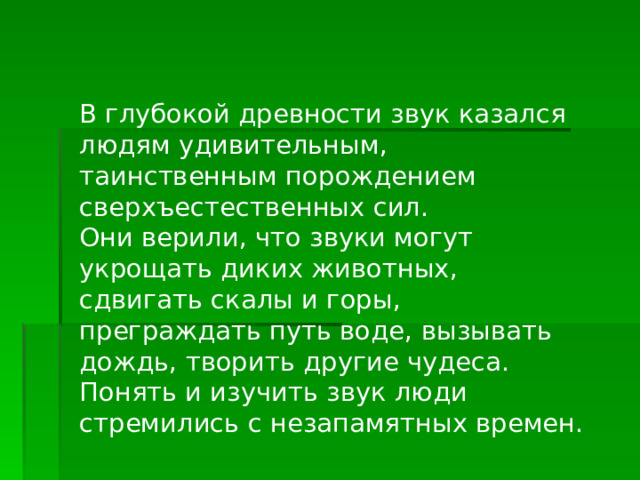 В глубокой древности звук казался людям удивительным, таинственным порождением сверхъестественных сил. Они верили, что звуки могут укрощать диких животных, сдвигать скалы и горы, преграждать путь воде, вызывать дождь, творить другие чудеса. Понять и изучить звук люди стремились с незапамятных времен. 