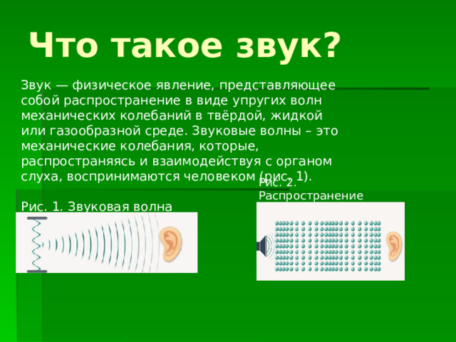 Что такое звук?    Звук — физическое явление, представляющее собой распространение в виде упругих волн механических колебаний в твёрдой, жидкой или газообразной среде. Звуковые волны – это механические колебания, которые, распространяясь и взаимодействуя с органом слуха, воспринимаются человеком (рис. 1).    Рис. 1. Звуковая волна Рис. 2. Распространение звуковой волны 