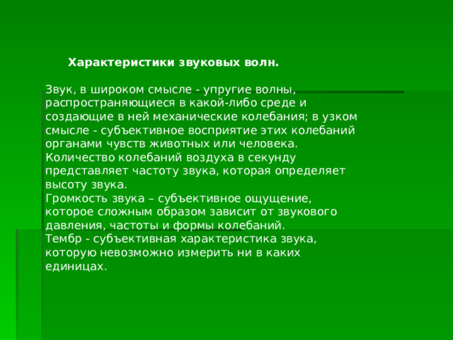     Характеристики звуковых волн. Звук, в широком смысле - упругие волны, распространяющиеся в какой-либо среде и создающие в ней механические колебания; в узком смысле - субъективное восприятие этих колебаний органами чувств животных или человека. Количество колебаний воздуха в секунду представляет частоту звука, которая определяет высоту звука. Громкость звука – субъективное ощущение, которое сложным образом зависит от звукового давления, частоты и формы колебаний. Тембр - субъективная характеристика звука, которую невозможно измерить ни в каких единицах. 