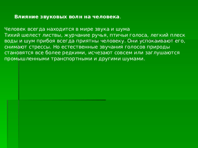  Влияние звуковых волн на человека . Человек всегда находится в мире звука и шума Тихий шелест листвы, журчание ручья, птичьи голоса, легкий плеск воды и шум прибоя всегда приятны человеку. Они успокаивают его, снимают стрессы. Но естественные звучания голосов природы становятся все более редкими, исчезают совсем или заглушаются промышленными транспортными и другими шумами. 