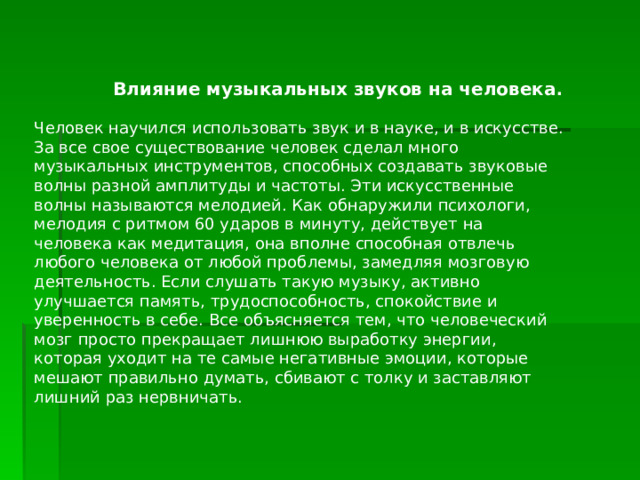  Влияние музыкальных звуков на человека . Человек научился использовать звук и в науке, и в искусстве. За все свое существование человек сделал много музыкальных инструментов, способных создавать звуковые волны разной амплитуды и частоты. Эти искусственные волны называются мелодией. Как обнаружили психологи, мелодия с ритмом 60 ударов в минуту, действует на человека как медитация, она вполне способная отвлечь любого человека от любой проблемы, замедляя мозговую деятельность. Если слушать такую музыку, активно улучшается память, трудоспособность, спокойствие и уверенность в себе. Все объясняется тем, что человеческий мозг просто прекращает лишнюю выработку энергии, которая уходит на те самые негативные эмоции, которые мешают правильно думать, сбивают с толку и заставляют лишний раз нервничать. 