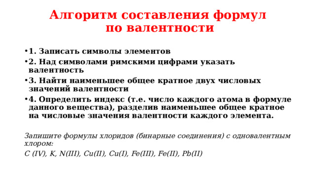 Алгоритм составления формул  по валентности 1. Записать символы элементов 2. Над символами римскими цифрами указать валентность 3. Найти наименьшее общее кратное двух числовых значений валентности 4. Определить индекс (т.е. число каждого атома в формуле данного вещества), разделив наименьшее общее кратное на числовые значения валентности каждого элемента. Запишите формулы хлоридов (бинарные соединения) с одновалентным хлором: С (IV), K, N(III), Cu(II), Cu(I), Fe(III), Fe(II), Pb(II) 