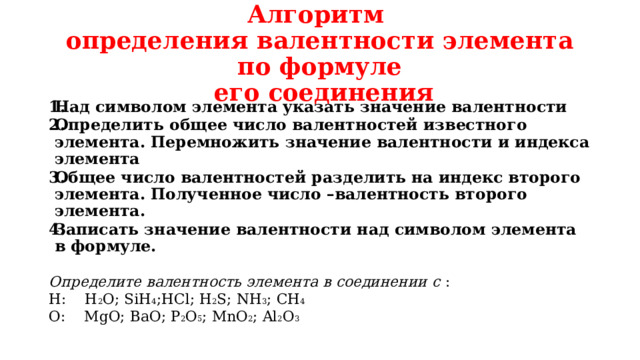 Алгоритм  определения валентности элемента по формуле  его соединения Над символом элемента указать значение валентности Определить общее число валентностей известного элемента. Перемножить значение валентности и индекса элемента Общее число валентностей разделить на индекс второго элемента. Полученное число –валентность второго элемента. Записать значение валентности над символом элемента в формуле.  Определите валентность элемента в соединении с : Н: Н 2 О; SiH 4 ;НCl; Н 2 S; NH 3 ; СН 4 О: MgO; ВаО; Р 2 О 5 ; МnO 2 ; Al 2 O 3 