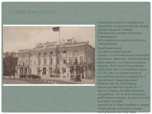 Советская наука Советская власть стремилась привлечь к строительству новой жизни видных учёных. Появлялись новые научные учреждения – исследовательские институты, лаборатории. Наиболее были развиты технические науки и естественнонаучные дисциплины, имелись значительные достижения и в гуманитарных науках. Научные сотрудники работали как в Академии наук СССР, так и в отраслевых и республиканских академиях в различных предприятиях Министерств. Благодаря высокоразвитой науке (6—7 место в мире по нобелевским лауреатам, 25 % всех научных работников мира), на достаточно высоком уровне находились образование и здравоохранение, впервые в мире построенное на научных основах, неоднократно продемонстрировавшее свою эффективность и по многим параметрам считавшееся едва ли не лучшим в мире. 