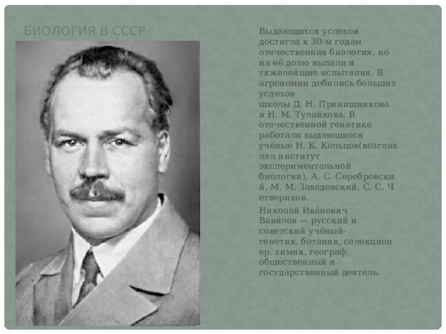 Биология в СССР Выдающихся успехов достигла к 30-м годам отечественная биология, но на её долю выпали и тяжелейшие испытания. В агрономии добились больших успехов школы Д. Н. Прянишникова и Н. М. Тулайкова. В отечественной генетике работали выдающиеся учёные Н. К. Кольцов(возглавлял институт экспериментальной биологии), А. С. Серебровский, М. М. Завадовский, С. С. Четвериков.  Никола́й Ива́нович Вави́лов — русский и советский учёный-генетик, ботаник, селекционер, химик, географ, общественный и государственный деятель. 