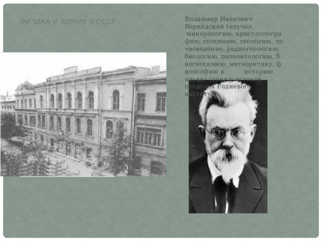 Физика и химия в СССР Влади́мир Ива́нович Верна́дский (изучал  минералогию, кристаллографию, геохимию, геологию, почвоведение, радиогеологию, биологию, палеонтологию, биогеохимию, метеоритику, философию и  историю науки) стоял у истоков создания Радиевого института. 