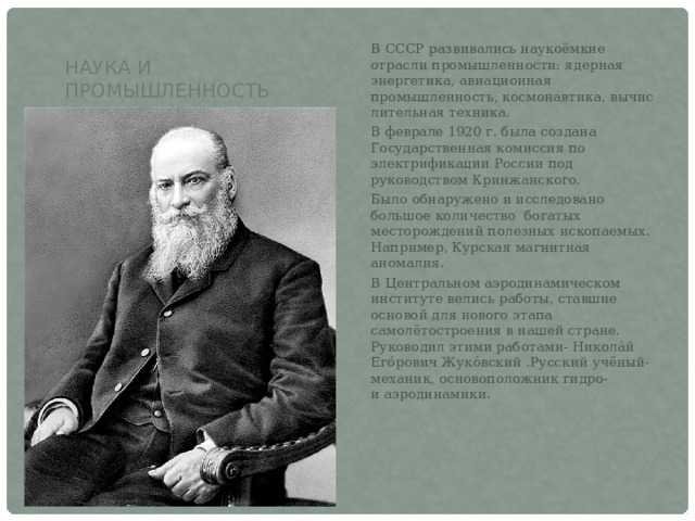 Наука и промышленность В СССР развивались наукоёмкие отрасли промышленности: ядерная энергетика, авиационная промышленность, космонавтика, вычислительная техника. В феврале 1920 г. была создана Государственная комиссия по электрификации России под руководством Кринжанского. Было обнаружено и исследовано большое количество богатых месторождений полезных ископаемых. Например, Курская магнитная аномалия. В Центральном аэродинамическом институте велись работы, ставшие основой для нового этапа самолётостроения в нашей стране. Руководил этими работами- Никола́й Его́рович Жуко́вский .Русский учёный-механик, основоположник гидро- и аэродинамики. 