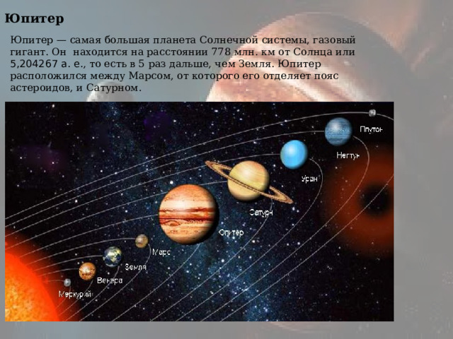 Юпитер Юпитер — самая большая планета Солнечной системы, газовый гигант. Он находится на расстоянии 778 млн. км от Солнца или 5,204267 а. е. , то есть в 5 раз дальше, чем Земля. Юпитер расположился между Марсом, от которого его отделяет пояс астероидов, и Сатурном. 