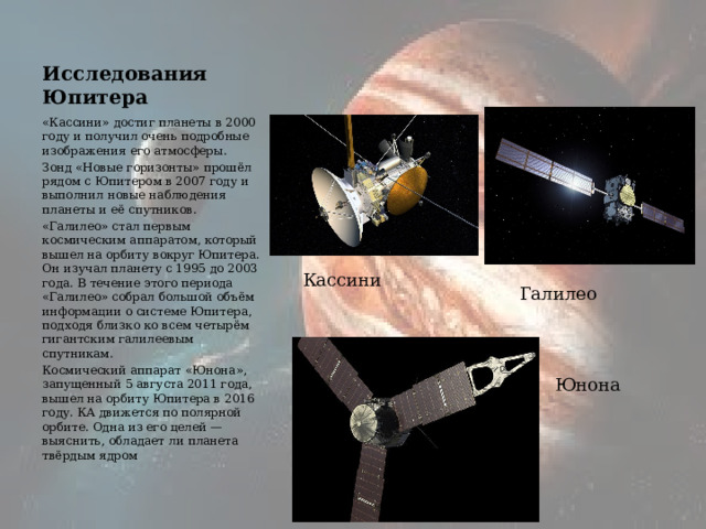 Исследования Юпитера «Кассини» достиг планеты в 2000 году и получил очень подробные изображения его атмосферы. Зонд «Новые горизонты» прошёл рядом с Юпитером в 2007 году и выполнил новые наблюдения планеты и её спутников. «Галилео» стал первым космическим аппаратом, который вышел на орбиту вокруг Юпитера. Он изучал планету с 1995 до 2003 года. В течение этого периода «Галилео» собрал большой объём информации о системе Юпитера, подходя близко ко всем четырём гигантским галилеевым спутникам.  Космический аппарат «Юнона», запущенный 5 августа 2011 года, вышел на орбиту Юпитера в 2016 году. КА движется по полярной орбите. Одна из его целей — выяснить, обладает ли планета твёрдым ядром Кассини Галилео Юнона 