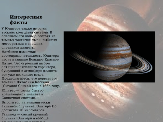 Интересные факты У Юпитера также имеется тусклая кольцевая система. В основном его кольца состоят из темных частичек пыли, выбитых метеоритами с внешних спутников планеты. Наиболее известная достопримечательность Юпитера носит название Большое Красное Пятно. Это огромный шторм антициклонического характера, бушующий в атмосфере планеты вот уже несколько веков. Предполагается, что первым его заметил Джованни Кассини (Giovanni Cassini) еще в 1665 году. Юпитер — самая быстро вращающаяся планета в Солнечной системе. Высота гор на вулканически активном спутнике Юпитера Ио достигает 16 километров. Ганимед — самый крупный спутник Юпитера и вообще самый крупный в системе. Размерами Ганимед превосходит планету Меркурий. 