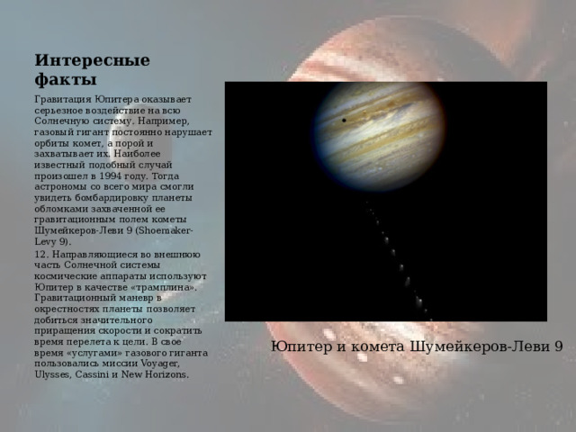 Интересные факты Гравитация Юпитера оказывает серьезное воздействие на всю Солнечную систему. Например, газовый гигант постоянно нарушает орбиты комет, а порой и захватывает их. Наиболее известный подобный случай произошел в 1994 году. Тогда астрономы со всего мира смогли увидеть бомбардировку планеты обломками захваченной ее гравитационным полем кометы Шумейкеров-Леви 9 (Shoemaker-Levy 9). 12. Направляющиеся во внешнюю часть Солнечной системы космические аппараты используют Юпитер в качестве «трамплина». Гравитационный маневр в окрестностях планеты позволяет добиться значительного приращения скорости и сократить время перелета к цели. В свое время «услугами» газового гиганта пользовались миссии Voyager, Ulysses, Cassini и New Horizons. Юпитер и комета Шумейкеров-Леви 9 