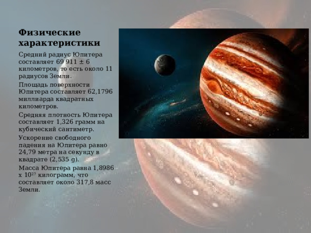 Физические характеристики Средний радиус Юпитера составляет 69 911 ± 6 километров, то есть около 11 радиусов Земли. Площадь поверхности Юпитера составляет 62,1796 миллиарда квадратных километров. Средняя плотность Юпитера составляет 1,326 грамм на кубический сантиметр. Ускорение свободного падения на Юпитера равно 24,79 метра на секунду в квадрате (2,535 g). Масса Юпитера равна 1,8986 х 10 27  килограмм, что составляет около 317,8 масс Земли. 