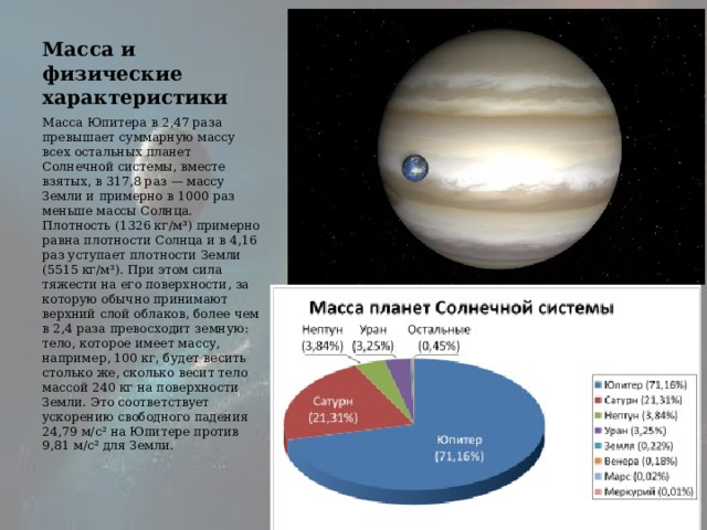 Масса и физические характеристики Масса Юпитера в 2,47 раза  превышает суммарную массу всех остальных планет Солнечной системы, вместе взятых, в 317,8 раз — массу Земли и примерно в 1000 раз меньше массы Солнца. Плотность (1326 кг/м³) примерно равна плотности Солнца и в 4,16 раз уступает плотности Земли (5515 кг/м³). При этом сила тяжести на его поверхности, за которую обычно принимают верхний слой облаков, более чем в 2,4 раза превосходит земную: тело, которое имеет массу, например, 100 кг, будет весить столько же, сколько весит тело массой 240 кг на поверхности Земли. Это соответствует ускорению свободного падения 24,79 м/с² на Юпитере против 9,81 м/с² для Земли. 