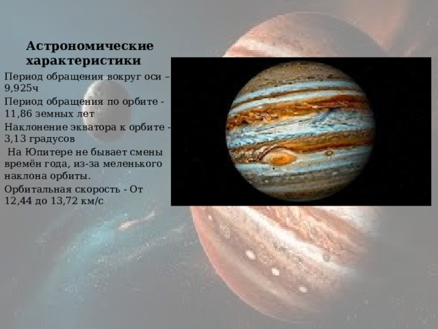 Астрономические характеристики Период обращения вокруг оси – 9,925ч Период обращения по орбите - 11,86 земных лет Наклонение экватора к орбите - 3,13 градусов   На Юпитере не бывает смены времён года, из-за меленького наклона орбиты. Орбитальная скорость - От 12,44 до 13,72 км/с 