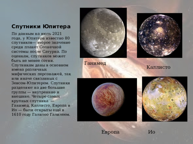 Спутники Юпитера По данным на июль 2021 года, у Юпитера известно 80 спутников— второе значение среди планет Солнечной системы после Сатурна. По оценкам, спутников может быть не менее сотни. Спутникам даны в основном имена различных мифических персонажей, так или иначе связанных с Зевсом-Юпитером. Спутники разделяют на две большие группы — внутренние и внешние. Четыре самых крупных спутника —Ганимед, Каллисто, Европа и Ио — были открыты ещё в 1610 году Галилео Галилеем. Ганимед Каллисто Ио Европа 