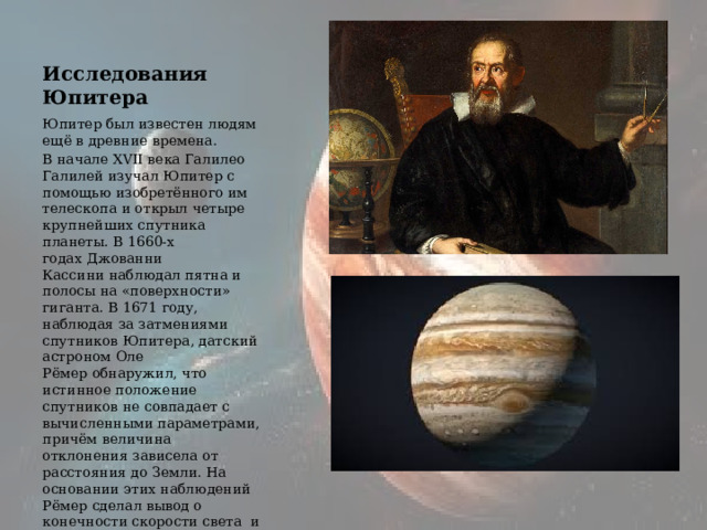 Исследования Юпитера Юпитер был известен людям ещё в древние времена. В начале XVII века Галилео Галилей изучал Юпитер с помощью изобретённого им телескопа и открыл четыре крупнейших спутника планеты. В 1660-х годах Джованни Кассини наблюдал пятна и полосы на «поверхности» гиганта. В 1671 году, наблюдая за затмениями спутников Юпитера, датский астроном Оле Рёмер обнаружил, что истинное положение спутников не совпадает с вычисленными параметрами, причём величина отклонения зависела от расстояния до Земли. На основании этих наблюдений Рёмер сделал вывод о конечности скорости света  и установил её величину. 