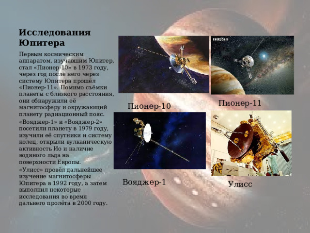 Исследования Юпитера Первым космическим аппаратом, изучавшим Юпитер, стал «Пионер-10» в 1973 году, через год после него через систему Юпитера прошёл «Пионер-11». Помимо съёмки планеты с близкого расстояния, они обнаружили её магнитосферу и окружающий планету радиационный пояс. «Вояджер-1» и «Вояджер-2» посетили планету в 1979 году, изучили её спутники и систему колец, открыли вулканическую активность Ио и наличие водяного льда на поверхности Европы. «Улисс» провёл дальнейшее изучение магнитосферы Юпитера в 1992 году, а затем выполнил некоторые исследования во время дальнего пролёта в 2000 году. Пионер-11 Пионер-10 Вояджер-1 Улисс 