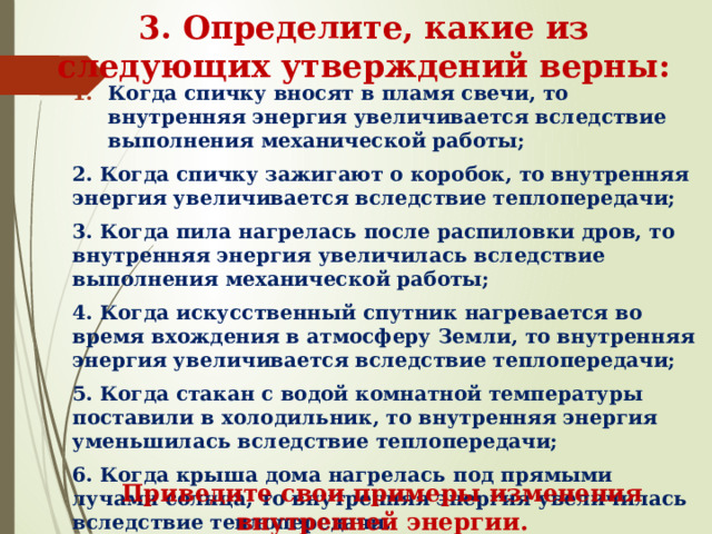 3. Определите, какие из следующих утверждений верны: Когда спичку вносят в пламя свечи, то внутренняя энергия увеличивается вследствие выполнения механической работы; 2. Когда спичку зажигают о коробок, то внутренняя энергия увеличивается вследствие теплопередачи; 3. Когда пила нагрелась после распиловки дров, то внутренняя энергия увеличилась вследствие выполнения механической работы; 4. Когда искусственный спутник нагревается во время вхождения в атмосферу Земли, то внутренняя энергия увеличивается вследствие теплопередачи; 5. Когда стакан с водой комнатной температуры поставили в холодильник, то внутренняя энергия уменьшилась вследствие теплопередачи; 6. Когда крыша дома нагрелась под прямыми лучами солнца, то внутренняя энергия увеличилась вследствие теплопередачи. Приведите свои примеры изменения внутренней энергии. 