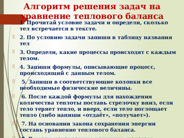 Алгоритм решения задач на уравнение теплового баланса 1. Прочитай условие задачи и определи, сколько тел встречается в тексте. 2. По условию задачи запиши в таблицу названия тел 3. Определи, какие процессы происходят с каждым телом. 4. Запиши формулы, описывающие процесс, происходящий с данным телом.  5. Запиши в соответствующие колонки все необходимые физические величины.  6. После каждой формулы для нахождения количества теплоты поставь стрелочку вниз, если тело теряет тепло, и вверх, если тело поглощает тепло (либо напиши «отдаёт», «получает»).  7. На основании закона сохранения энергии составь уравнение теплового баланса.  8. Вырази неизвестную величину, подставь численные значения, получи ответ. 9. Сделай вычисления с единицами измерения. 