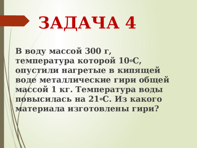 ЗАДАЧА 4 В воду массой 300 г, температура которой 10 о С, опустили нагретые в кипящей воде металлические гири общей массой 1 кг. Температура воды повысилась на 21 о С. Из какого материала изготовлены гири? 